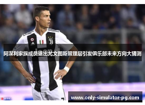 阿涅利家族成员退出尤文图斯管理层引发俱乐部未来方向大猜测