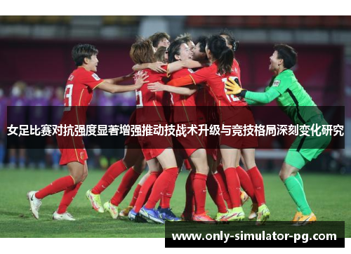 女足比赛对抗强度显著增强推动技战术升级与竞技格局深刻变化研究