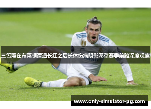 三笘薰在布莱顿遭遇长红之后长休伤病阴影笼罩赛季前路深度观察 三笘薰在布莱顿遭遇长红之后长休伤病阴影笼罩赛季前路深度观察
